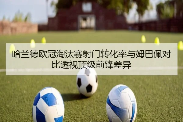 哈兰德欧冠淘汰赛射门转化率与姆巴佩对比透视顶级前锋差异