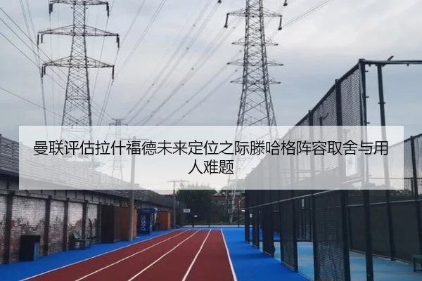曼联评估拉什福德未来定位之际滕哈格阵容取舍与用人难题