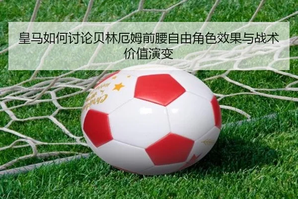 皇马如何讨论贝林厄姆前腰自由角色效果与战术价值演变