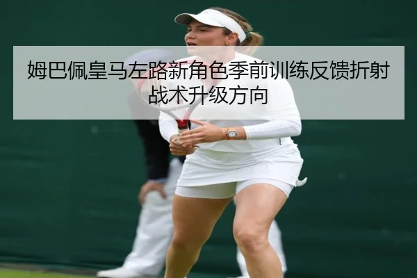 姆巴佩皇马左路新角色季前训练反馈折射战术升级方向