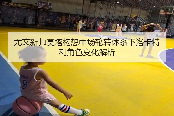 尤文新帅莫塔构想中场轮转体系下洛卡特利角色变化解析