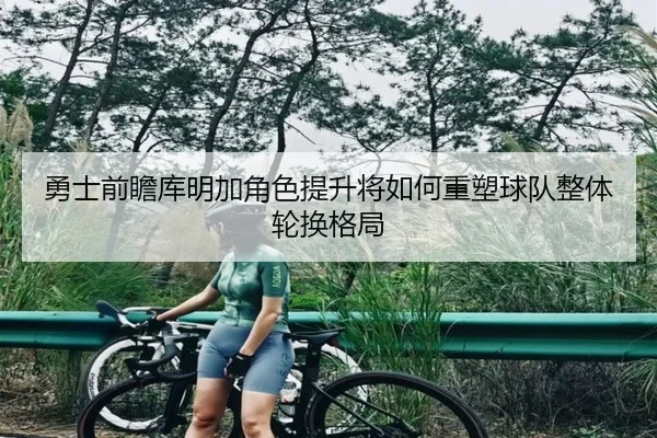 勇士前瞻库明加角色提升将如何重塑球队整体轮换格局