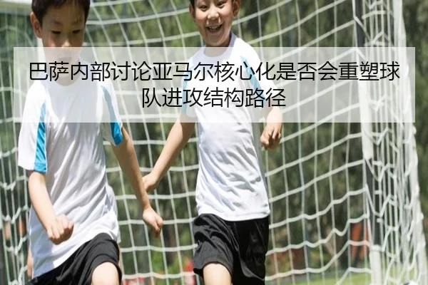 巴萨内部讨论亚马尔核心化是否会重塑球队进攻结构路径