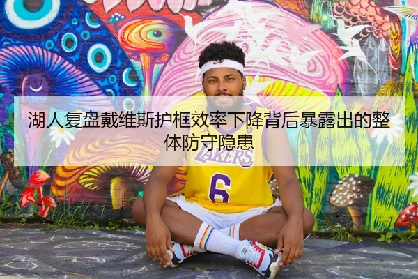 湖人复盘戴维斯护框效率下降背后暴露出的整体防守隐患