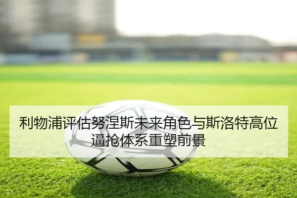 利物浦评估努涅斯未来角色与斯洛特高位逼抢体系重塑前景